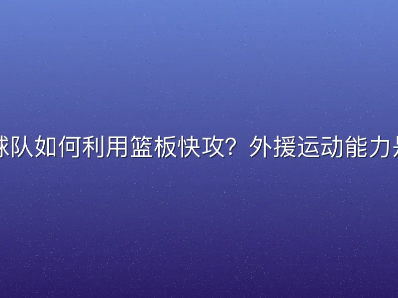 CBA球队如何利用篮板快攻？外援运动能力是关键
